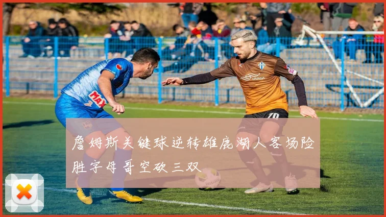 詹姆斯关键球逆转雄鹿湖人客场险胜字母哥空砍三双