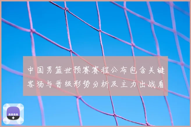 中国男篮世预赛赛程公布包含关键客场与晋级形势分析及主力出战看点